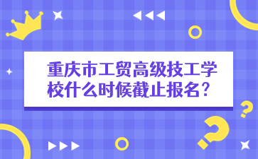 重慶市工貿(mào)高級技工學(xué)校什么時(shí)候截止報(bào)名？