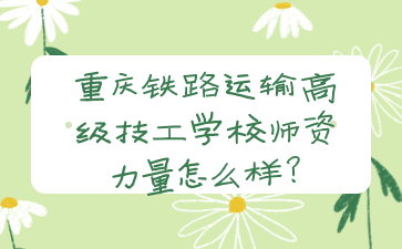 重慶鐵路運輸高級技工學(xué)校師資力量怎么樣?