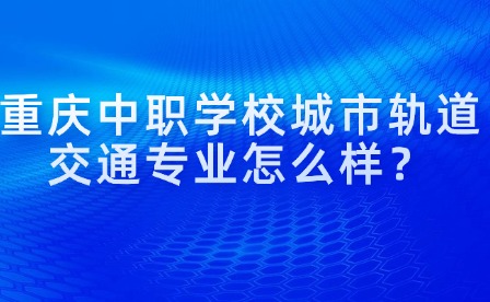 重慶中職學(xué)校城市軌道交通專(zhuān)業(yè)怎么樣？
