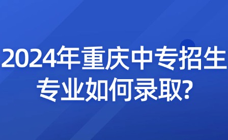 2024年重慶中專招生專業(yè)如何錄取?